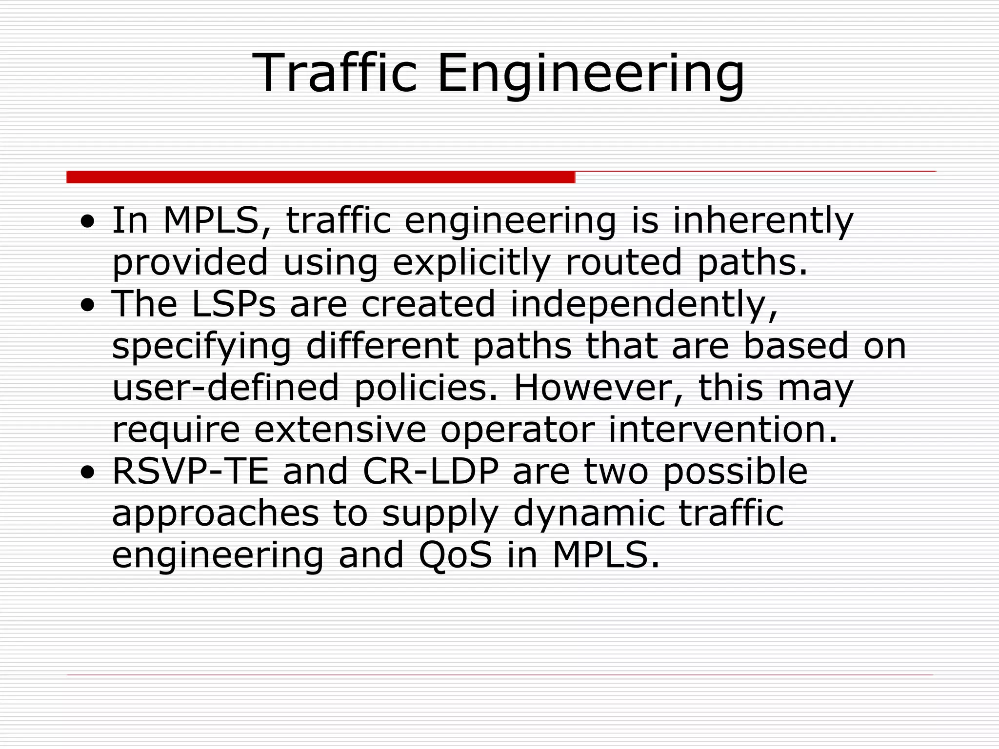 Traffic Engineering In MPLS, traffic engineering is inherently provided using explicitly routed paths.  The LSPs are created independently, specifying different paths that are based on user-defined policies. However, this may require extensive operator intervention.  RSVP-TE and CR-LDP are two possible approaches to supply dynamic traffic engineering and QoS in MPLS.  