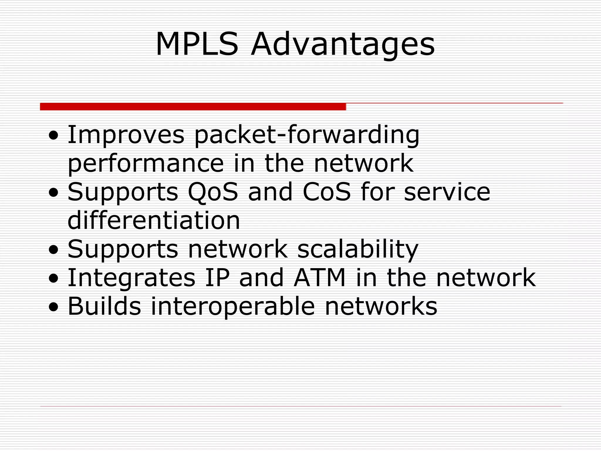 MPLS Advantages  Improves packet-forwarding performance in the network  Supports QoS and CoS for service differentiation  Supports network scalability  Integrates IP and ATM in the network  Builds interoperable networks  