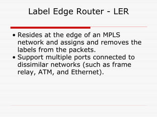 Label Edge Router - LER Resides at the edge of an MPLS network and assigns and removes the labels from the packets. Support multiple ports connected to dissimilar networks (such as frame relay, ATM, and Ethernet).  