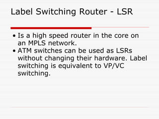 Label Switching Router - LSR Is a high speed router in the core on an MPLS network. ATM switches can be used as LSRs without changing their hardware. Label switching is equivalent to VP/VC switching. 