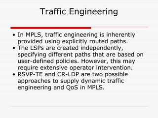 Traffic Engineering In MPLS, traffic engineering is inherently provided using explicitly routed paths.  The LSPs are created independently, specifying different paths that are based on user-defined policies. However, this may require extensive operator intervention.  RSVP-TE and CR-LDP are two possible approaches to supply dynamic traffic engineering and QoS in MPLS.  