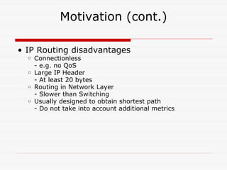 Motivation (cont.) IP Routing disadvantages  Connectionless - e.g. no QoS Large IP Header - At least 20 bytes Routing in Network Layer - Slower than Switching Usually designed to obtain shortest path - Do not take into account additional metrics 