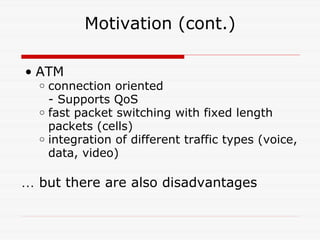 Motivation (cont.) ATM connection oriented - Supports QoS fast packet switching with fixed length packets (cells) integration of different traffic types (voice, data, video) …   but there are also disadvantages 