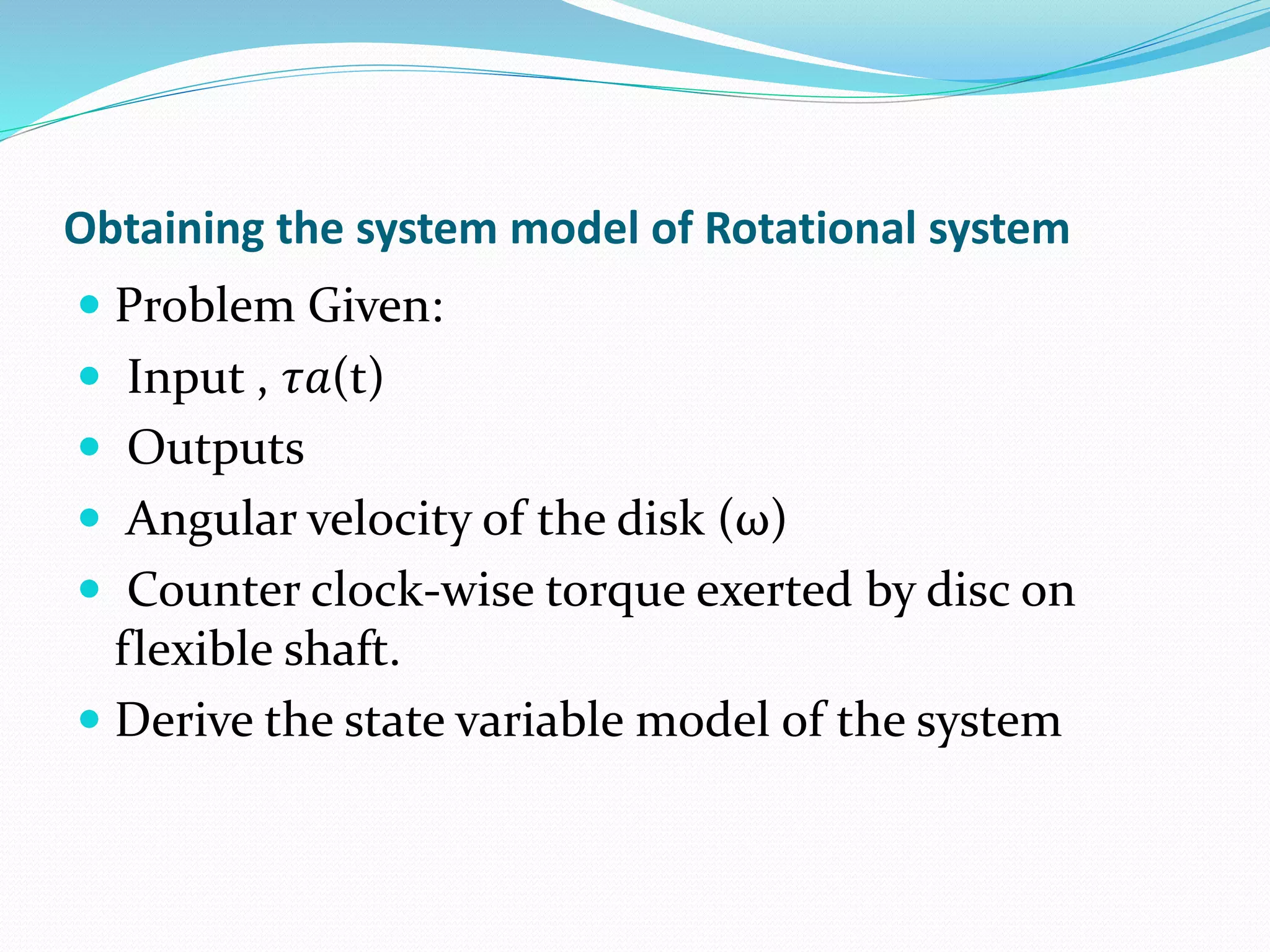 Obtaining the system model of Rotational system
 Problem Given:
 Input , 𝜏𝑎(t)
 Outputs
 Angular velocity of the disk (ω)
 Counter clock-wise torque exerted by disc on
flexible shaft.
 Derive the state variable model of the system
 