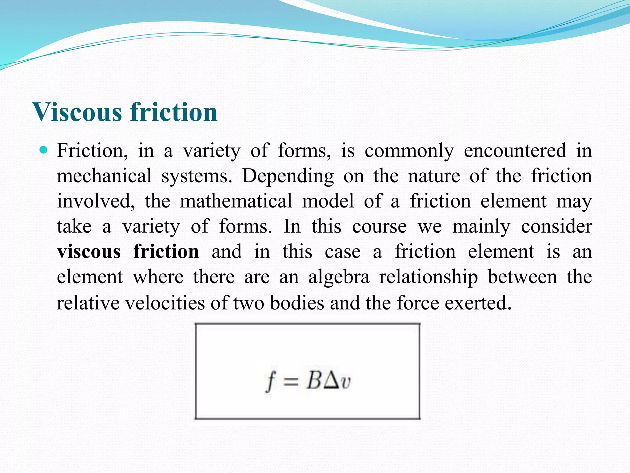 Viscous friction
 Friction, in a variety of forms, is commonly encountered in
mechanical systems. Depending on the nature of the friction
involved, the mathematical model of a friction element may
take a variety of forms. In this course we mainly consider
viscous friction and in this case a friction element is an
element where there are an algebra relationship between the
relative velocities of two bodies and the force exerted.
 