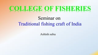 Ashish sahu
COLLEGE OF FISHERIES
Seminar on
Traditional fishing craft of India
 