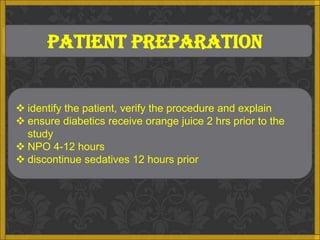 PATIENT PREPARATION


 identify the patient, verify the procedure and explain
 ensure diabetics receive orange juice 2 hrs prior to the
  study
 NPO 4-12 hours
 discontinue sedatives 12 hours prior
 