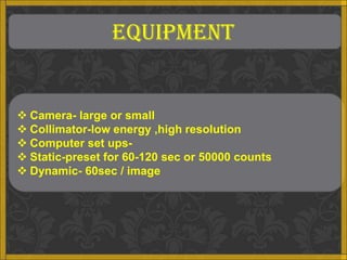 EQUIPMENT


 Camera- large or small
 Collimator-low energy ,high resolution
 Computer set ups-
 Static-preset for 60-120 sec or 50000 counts
 Dynamic- 60sec / image
 