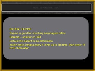 POSITION OF PATIENT




   PATIENT SUPINE
   Supine is good for checking esophageal reflex
   Camera – anterior or LAO
   instruct the patient to be motionless
   obtain static images every 5 mnts up to 30 mnts, then every 15
    mnts there after.
 