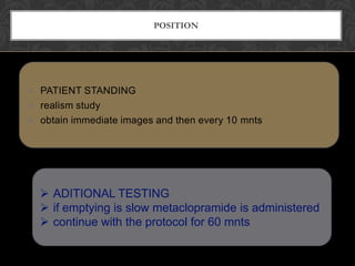 POSITION




 PATIENT STANDING
 realism study
 obtain immediate images and then every 10 mnts




   ADITIONAL TESTING
   if emptying is slow metaclopramide is administered
   continue with the protocol for 60 mnts
 