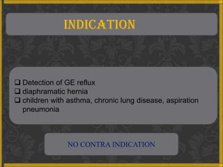 INDICATION



 Detection of GE reflux
 diaphramatic hernia
 children with asthma, chronic lung disease, aspiration
  pneumonia



                NO CONTRA INDICATION
 