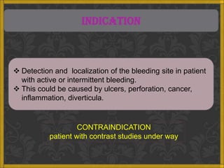 INDICATION



 Detection and localization of the bleeding site in patient
  with active or intermittent bleeding.
 This could be caused by ulcers, perforation, cancer,
  inflammation, diverticula.


                    CONTRAINDICATION
           patient with contrast studies under way
 