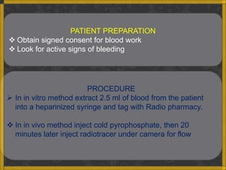 PATIENT PREPARATION
 Obtain signed consent for blood work
 Look for active signs of bleeding




                         PROCEDURE
 In in vitro method extract 2.5 ml of blood from the patient
  into a heparinized syringe and tag with Radio pharmacy.

 In in vivo method inject cold pyrophosphate, then 20
  minutes later inject radiotracer under camera for flow
 