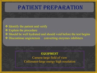 PATIENT PREPARATION


 Identify the patient and verify
 Explain the procedure
 Should be well hydrated and should void before the test begins
 Discontinue angiotensin converting enzymes inhibiters



                           EQUIPMENT
                    Camera-large field of view
              Collimator-large energy high resolution
 