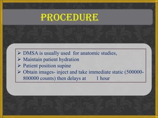 PROCEDURE


   DMSA is usually used for anatomic studies,
   Maintain patient hydration
   Patient position supine
   Obtain images- inject and take immediate static (500000-
    800000 counts) then delays at    1 hour
 
