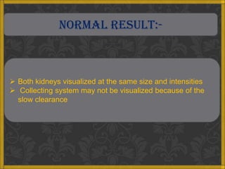 NORMAL RESULT:-



 Both kidneys visualized at the same size and intensities
 Collecting system may not be visualized because of the
  slow clearance
 