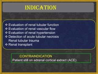 INDICATION

 Evaluation of renal tubular function
 Evaluation of renal vascular flow
 Evaluation of renal hypertension
 Detection of acute tubular necrosis
  Renal tubular trauma
 Renal transplant


          CONTRAINDICATION
     Patient still on adrenal cortical extract (ACE)
 
