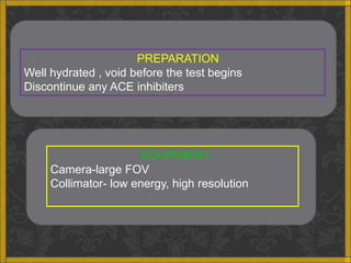PREPARATION
Well hydrated , void before the test begins
Discontinue any ACE inhibiters




                       EQUIPMENT
     Camera-large FOV
     Collimator- low energy, high resolution
 