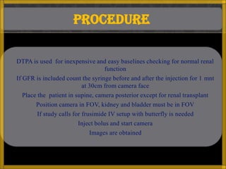 PROCEDURE

 DTPA is used for inexpensive and easy baselines checking for normal renal
                                    function
 If GFR is included count the syringe before and after the injection for 1 mnt
                           at 30cm from camera face
  Place the patient in supine, camera posterior except for renal transplant
       Position camera in FOV, kidney and bladder must be in FOV
       If study calls for frusimide IV setup with butterfly is needed
                       Inject bolus and start camera
                           Images are obtained
 
