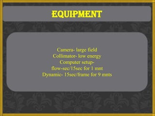 EQUIPMENT


      Camera- large field
    Collimator- low energy
       Computer setup-
   flow-sec/15sec for 1 mnt
Dynamic- 15sec/frame for 9 mnts
 