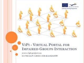 VIPI - VIRTUAL PORTAL FOR
1
    IMPAIRED GROUPS INTERACTION
    www.vipi-project.eu
    511792-LLP-1-2010-1-GR-KA3-KA3NW
 