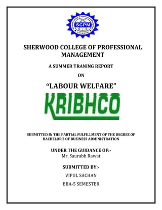 SHERWOOD COLLEGE OF PROFESSIONAL
MANAGEMENT
A SUMMER TRANING REPORT
ON
“LABOUR WELFARE”
SUBMITTED IN THE PARTIAL FULFILLMENT OF THE DEGREE OF
BACHELOR’S OF BUSINESS ADMINISTRATION
UNDER THE GUIDANCE OF:-
Mr. Saurabh Rawat
SUBMITTED BY:-
VIPUL SACHAN
BBA-5 SEMESTER
 