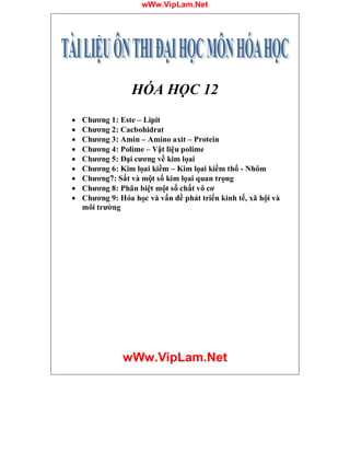 wWw.VipLam.Net
wWw.VipLam.Net
HÓA HỌC 12
· Chương 1: Este – Lipit
· Chương 2: Cacbohidrat
· Chương 3: Amin – Amino axit – Protein
· Chương 4: Polime – Vật liệu polime
· Chương 5: Đại cương về kim lọai
· Chương 6: Kim lọai kiềm – Kim lọai kiềm thổ - Nhôm
· Chương7: Sắt và một số kim lọai quan trọng
· Chương 8: Phân biệt một số chất vô cơ
· Chương 9: Hóa học và vấn đề phát triển kinh tế, xã hội và
môi trường
 