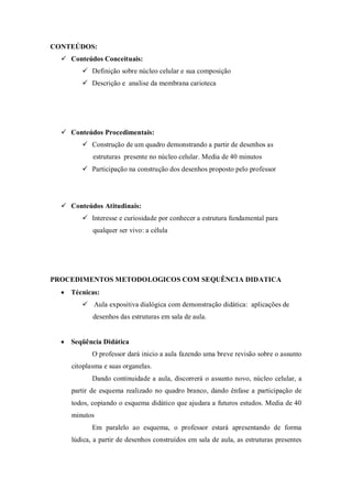 CONTEÚDOS:
   Conteúdos Conceituais:
         Definição sobre núcleo celular e sua composição
         Descrição e analise da membrana carioteca




   Conteúdos Procedimentais:
         Construção de um quadro demonstrando a partir de desenhos as
            estruturas presente no núcleo celular. Media de 40 minutos
         Participação na construção dos desenhos proposto pelo professor




   Conteúdos Atitudinais:
         Interesse e curiosidade por conhecer a estrutura fundamental para
            qualquer ser vivo: a célula




PROCEDIMENTOS METODOLOGICOS COM SEQUÊNCIA DIDATICA
   Técnicas:
         Aula expositiva dialógica com demonstração didática: aplicações de
            desenhos das estruturas em sala de aula.


   Seqüência Didática
            O professor dará inicio a aula fazendo uma breve revisão sobre o assunto
     citoplasma e suas organelas.
            Dando continuidade a aula, discorrerá o assunto novo, núcleo celular, a
     partir de esquema realizado no quadro branco, dando ênfase a participação de
     todos, copiando o esquema didático que ajudara a futuros estudos. Media de 40
     minutos
            Em paralelo ao esquema, o professor estará apresentando de forma
     lúdica, a partir de desenhos construídos em sala de aula, as estruturas presentes
 