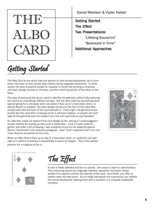 1
The Albo Card is one which has one section of card printed backwards, as if a torn
piece had been turned upside down before being magically reattached. In other
words, the card is pristine except for a portion in which the printing is reversed,
with back design printed on the face, and the matching portion of the face on the
back.
The idea of reversing the corner used to identify the selection before fully restoring
the card is an interesting, offbeat concept. But the Albo Card has something extra
special going for it, because when you place it face up on a face-down deck, an
optical illusion is created. The back design printed on the face of the solid Albo
simply looks like the back of the card beneath it. That's right, the gimmick looks
exactly like the card with a missing corner it will soon replace, so people can look
right at this gimmick and not realize it isn't the torn card they've just handled!
Dr. Albo first made me aware of his card design by fax, asking if I could suggest a
simple method for ending up with such a restoration. I put a crude model to-
gether, and after a bit of playing, I was suddenly struck by the powerful optical
illusion mentioned in the previous paragraph - wow! Even magicians don't run into
many illusions as perfect as this one.
When an Albo Card is face up on top of a face-down deck, an audience can look
right at it without knowing an impossibility is about to happen. This is the perfect
position for a magician to be in.
Getting StartedGetting StartedGetting StartedGetting StartedGetting Started
The EffectThe EffectThe EffectThe EffectThe Effect
A card is freely selected and torn to pieces. One piece is kept for identification.
The remaining pieces are magically restored, except for one piece whose
perfect fit is used to confirm the identity of the card. As a finale, you offer to
restore even this last piece. But to really distinguish the experience, you restore
the corner backwards, leaving them with a souvenir in a uniquely impossible
condition.
Daniel Madison & Viplav Halder
GeGeGeGeGetting Startting Startting Startting Startting Startttttededededed
The EfThe EfThe EfThe EfThe Effffffectectectectect
TTTTTwwwwwo Presentations:o Presentations:o Presentations:o Presentations:o Presentations:
"Lifelong Souvenirs"
"Backward in Time"
AAAAAdditional Apprdditional Apprdditional Apprdditional Apprdditional Approachesoachesoachesoachesoaches
THE
ALBO
CARD
 