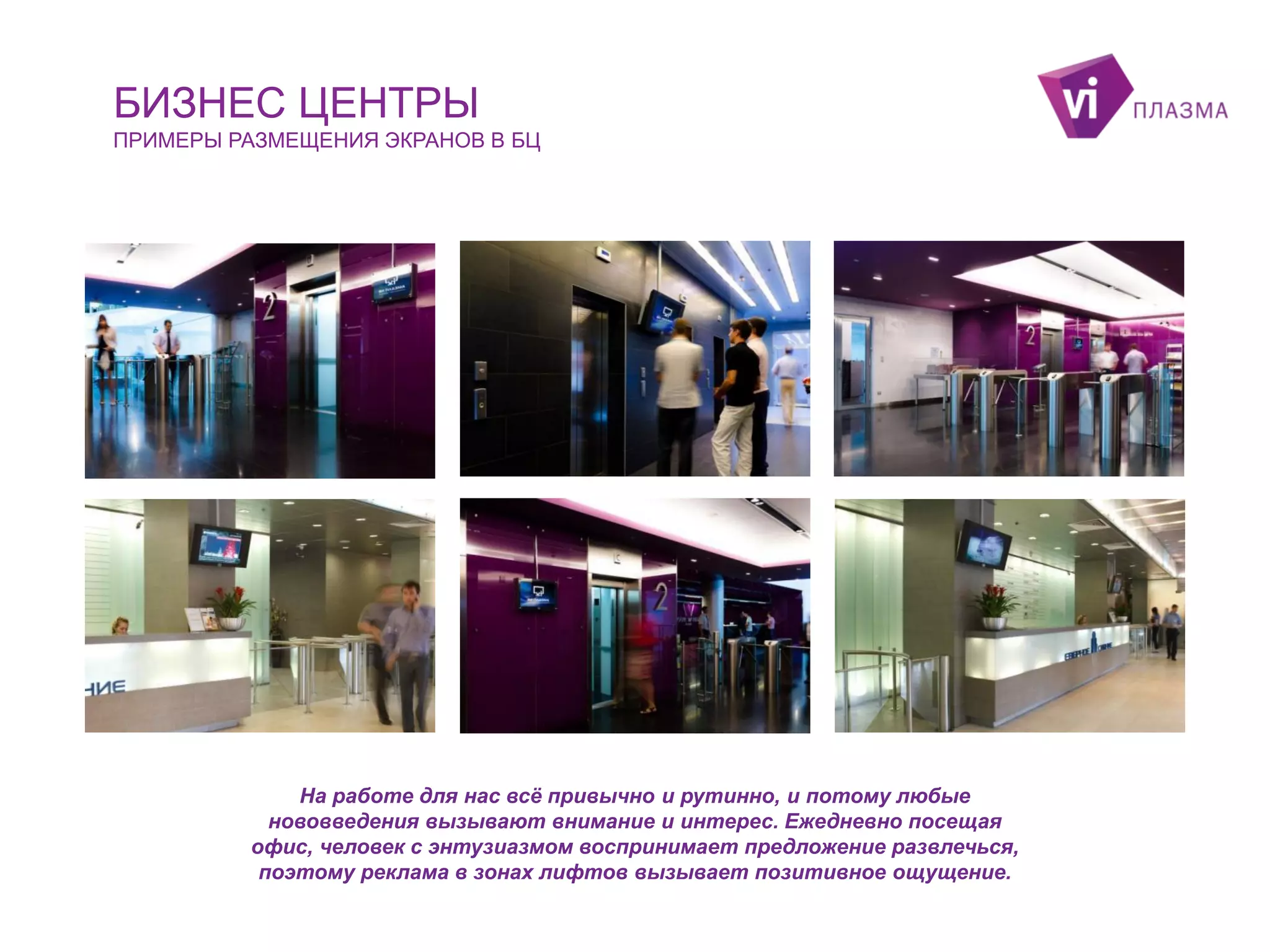 БИЗНЕС ЦЕНТРЫ
ПРИМЕРЫ РАЗМЕЩЕНИЯ ЭКРАНОВ В БЦ

На работе для нас всё привычно и рутинно, и потому любые
нововведения вызывают внимание и интерес. Ежедневно посещая
офис, человек с энтузиазмом воспринимает предложение развлечься,
поэтому реклама в зонах лифтов вызывает позитивное ощущение.

 
