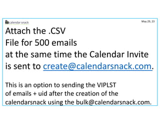 Attach the .CSV
File for 500 emails
at the same time the Calendar Invite
is sent to create@calendarsnack.com.
This is an option to sending the VIPLST
of emails + uid after the creation of the
calendarsnack using the bulk@calendarsnack.com.
May 29, 23
 