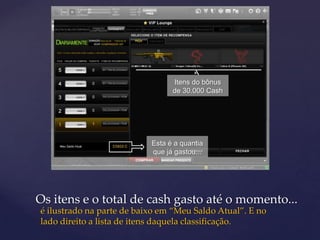 Itens do bônus
                                 de 30.000 Cash




                           Esta é a quantia
                           que já gastou...




Os itens e o total de cash gasto até o momento...
é ilustrado na parte de baixo em “Meu Saldo Atual”. E no
lado direito a lista de itens daquela classificação.
 