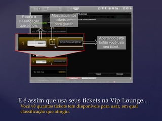 Essa é a      Mostra quantos
classificação    tickets tem
 que atingiu.    para gastar.


                                      Apertando este
                                      botão você usa
                                        seu ticket.




E é assim que usa seus tickets na Vip Lounge...
Você vê quantos tickets tem disponíveis para usar, em qual
classificação que atingiu.
 