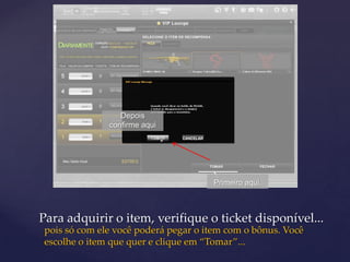 Depois
              confirme aqui




                                     Primeiro aqui.



Para adquirir o item, verifique o ticket disponível...
pois só com ele você poderá pegar o item com o bônus. Você
escolhe o item que quer e clique em “Tomar”...
 