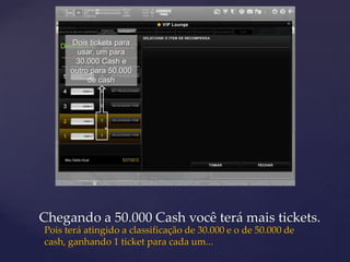 Dois tickets para
        usar, um para
       30.000 Cash e
      outro para 50.000
           de cash




Chegando a 50.000 Cash você terá mais tickets.
Pois terá atingido a classificação de 30.000 e o de 50.000 de
cash, ganhando 1 ticket para cada um...
 