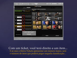 Um item por
                 ticket.




Com um ticket, você terá direito a um item...
E se caso a fileira Tickets apresentar um número maior, será
o número de itens que poderá pegar naquela classificação...
 