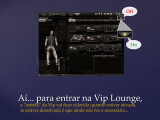 Off




                                                         On




Aí... para entrar na Vip Lounge,
a “estrela” da Vip vai ficar colorida quando estiver ativada,
se estiver desativada é que ainda não fez o necessário...
 