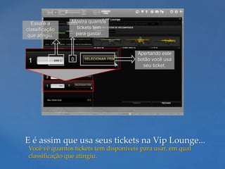 Essa é a      Mostra quantos
classificação    tickets tem
 que atingiu.    para gastar.


                                      Apertando este
                                      botão você usa
                                        seu ticket.




E é assim que usa seus tickets na Vip Lounge...
Você vê quantos tickets tem disponíveis para usar, em qual
classificação que atingiu.
 
