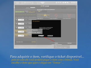Depois
              confirme aqui




                                     Primeiro aqui.



Para adquirir o item, verifique o ticket disponível...
pois só com ele você poderá pegar o item com o bônus. Você
escolhe o item que quer e clique em “Tomar”...
 