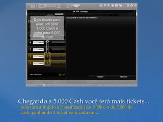 Dois tickets para
       usar, um para
       1.000 Cash e
      outro para 5.000
          de cash




Chegando a 5.000 Cash você terá mais tickets...
pois terá atingido a classificação de 1.000 e o de 5.000 de
cash, ganhando 1 ticket para cada um...
 