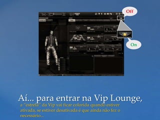 Off




                                                        On




Aí... para entrar na Vip Lounge,
a “estrela” da Vip vai ficar colorida quando estiver
ativada, se estiver desativada é que ainda não fez o
necessário...
 
