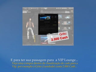 E para ter sua passagem para a VIP Lounge...
Faça uma compra dentro da classificação de cash para a
Vip, por exemplo o Grito (1unidade) custa 2.000 Cash...
 