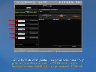 100.000
   cash
 50.000
   cash
 30.000
   cash

 10.000
   cash
  1.000
   cash




   Com o total de cash gasto, terá passagem para a Vip...
    pois fez um total de cash gasto de 2.000 Cash. Ou seja se
    enquandrando na classificação da Vip Lounge de 1.000 cash.
 