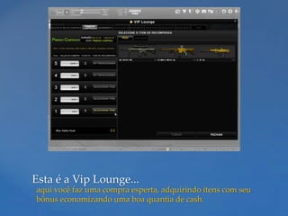 Esta é a Vip Lounge...
aqui você faz uma compra esperta, adquirindo itens com seu
bônus economizando uma boa quantia de cash.
 