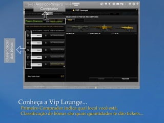 Área do Primeiro
Classificação            Comprador
 dos bônus




                Conheça a Vip Lounge...
                Primeiro Comprador indica qual local você está.
                Classificação de bônus são quais quantidades te dão tickets...
 