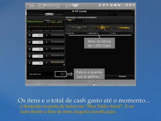 Itens do bônus
                                  de 1.000 Cash




                           Esta é a quantia
                           que já gastou...




Os itens e o total de cash gasto até o momento...
é ilustrado na parte de baixo em “Meu Saldo Atual”. E no
lado direito a lista de itens daquela classificação.
 