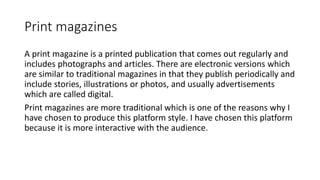 Print magazines
A print magazine is a printed publication that comes out regularly and
includes photographs and articles. There are electronic versions which
are similar to traditional magazines in that they publish periodically and
include stories, illustrations or photos, and usually advertisements
which are called digital.
Print magazines are more traditional which is one of the reasons why I
have chosen to produce this platform style. I have chosen this platform
because it is more interactive with the audience.
 