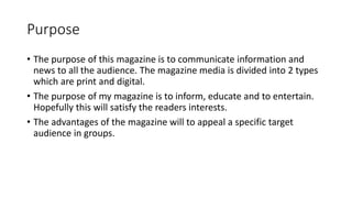 Purpose
• The purpose of this magazine is to communicate information and
news to all the audience. The magazine media is divided into 2 types
which are print and digital.
• The purpose of my magazine is to inform, educate and to entertain.
Hopefully this will satisfy the readers interests.
• The advantages of the magazine will to appeal a specific target
audience in groups.
 
