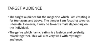 TARGET AUDIENCE
• The target audience for the magazine which I am creating is
for teenagers and above. The gender I am focusing towards
is female. However, it may be towards male depending on
the individual.
• The genre which I am creating is a fashion and celebrity
mixed together. This will aim very well with my target
audience.
 