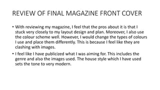 REVIEW OF FINAL MAGAZINE FRONT COVER
• With reviewing my magazine, I feel that the pros about it is that I
stuck very closely to my layout design and plan. Moreover, I also use
the colour scheme well. However, I would change the types of colours
I use and place them differently. This is because I feel like they are
clashing with images.
• I feel like I have publicized what I was aiming for. This includes the
genre and also the images used. The house style which I have used
sets the tone to very modern.
 